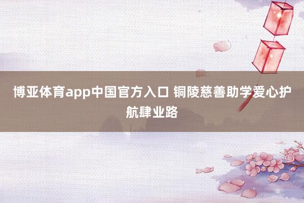 博亚体育app中国官方入口 铜陵慈善助学爱心护航肆业路