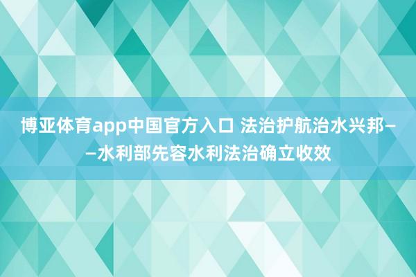 博亚体育app中国官方入口 法治护航治水兴邦——水利部先容水利法治确立收效