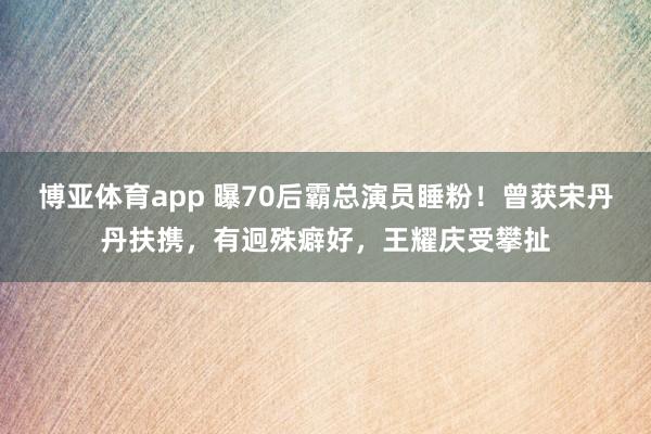 博亚体育app 曝70后霸总演员睡粉！曾获宋丹丹扶携，有迥殊癖好，王耀庆受攀扯