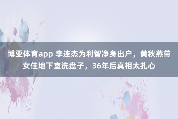 博亚体育app 李连杰为利智净身出户，黄秋燕带女住地下室洗盘子，36年后真相太扎心