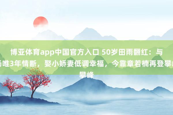 博亚体育app中国官方入口 50岁田雨翻红：与汤唯3年情断，娶小娇妻低调幸福，今靠章若楠再登攀峰