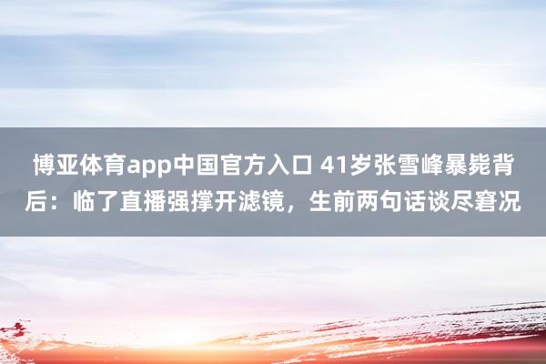 博亚体育app中国官方入口 41岁张雪峰暴毙背后：临了直播强撑开滤镜，生前两句话谈尽窘况