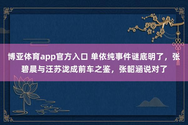 博亚体育app官方入口 单依纯事件谜底明了，张碧晨与汪苏泷成前车之鉴，张韶涵说对了