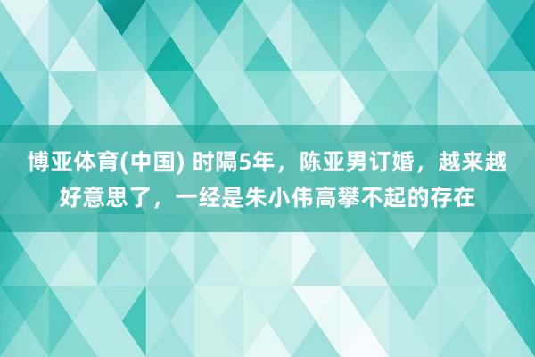 博亚体育(中国) 时隔5年，陈亚男订婚，越来越好意思了，一经是朱小伟高攀不起的存在