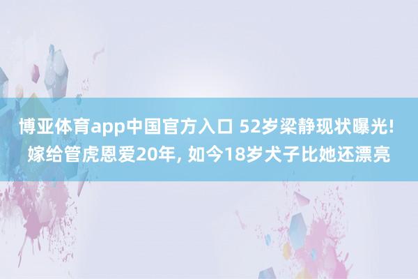 博亚体育app中国官方入口 52岁梁静现状曝光! 嫁给管虎恩爱20年， 如今18岁犬子比她还漂亮