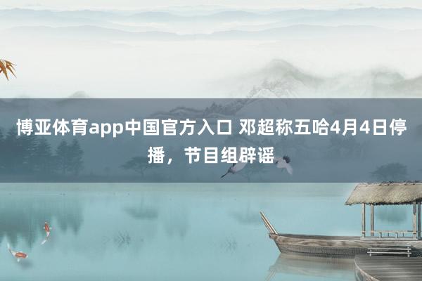 博亚体育app中国官方入口 邓超称五哈4月4日停播，节目组辟谣
