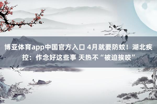 博亚体育app中国官方入口 4月就要防蚊！湖北疾控：作念好这些事 天热不“被迫挨咬”