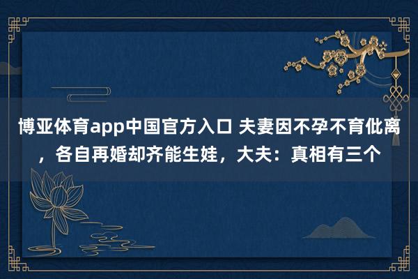 博亚体育app中国官方入口 夫妻因不孕不育仳离，各自再婚却齐能生娃，大夫：真相有三个
