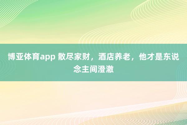 博亚体育app 散尽家财，酒店养老，他才是东说念主间澄澈