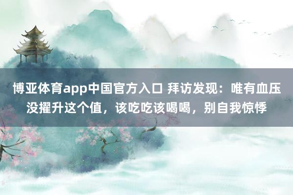 博亚体育app中国官方入口 拜访发现：唯有血压没擢升这个值，该吃吃该喝喝，别自我惊悸