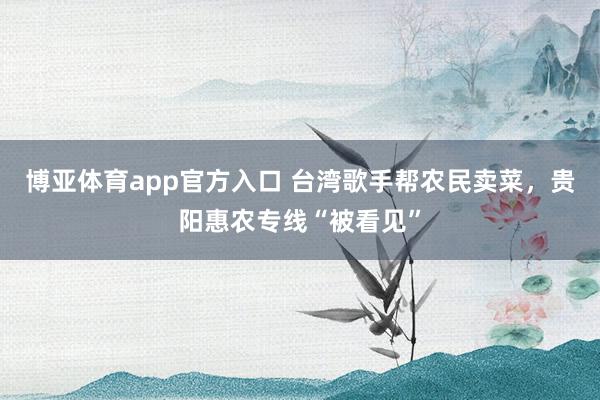 博亚体育app官方入口 台湾歌手帮农民卖菜，贵阳惠农专线“被看见”