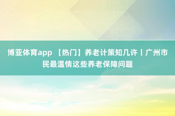 博亚体育app 【热门】养老计策知几许丨广州市民最温情这些养老保障问题