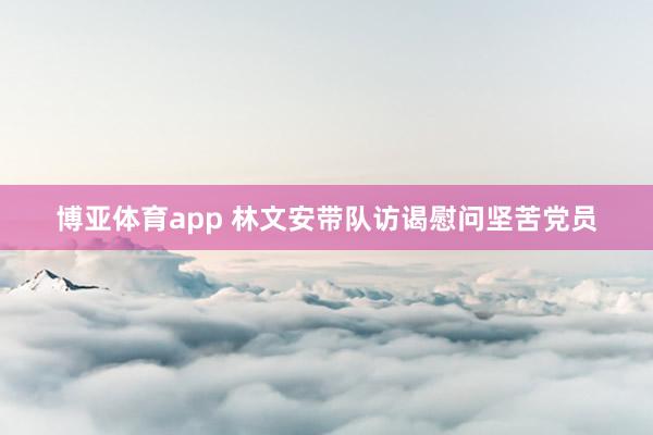博亚体育app 林文安带队访谒慰问坚苦党员