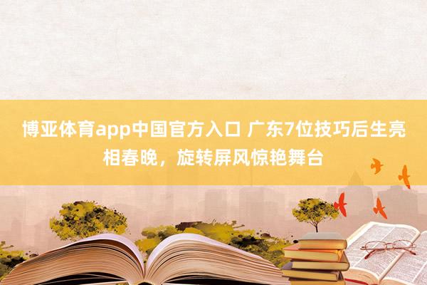 博亚体育app中国官方入口 广东7位技巧后生亮相春晚,旋转屏风惊艳舞台