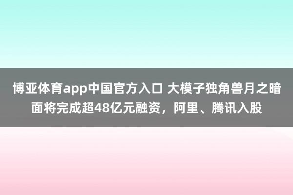 博亚体育app中国官方入口 大模子独角兽月之暗面将完成超48亿元融资，阿里、腾讯入股