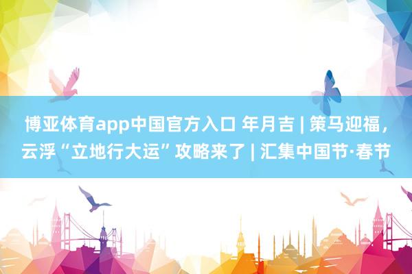 博亚体育app中国官方入口 年月吉 | 策马迎福，云浮“立地行大运”攻略来了 | 汇集中国节·春节