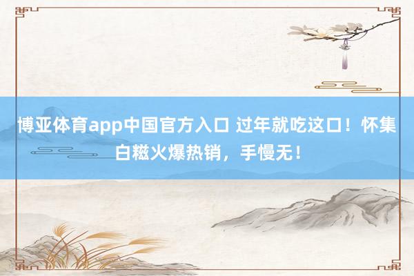 博亚体育app中国官方入口 过年就吃这口！怀集白糍火爆热销，手慢无！