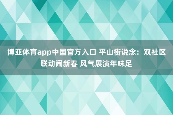 博亚体育app中国官方入口 平山街说念：双社区联动闹新春 风气展演年味足
