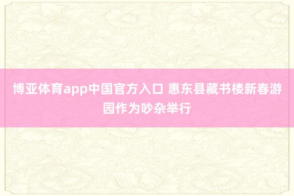 博亚体育app中国官方入口 惠东县藏书楼新春游园作为吵杂举行