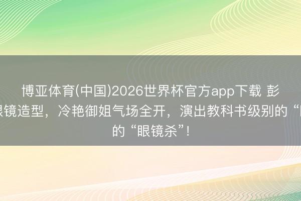 博亚体育(中国)2026世界杯官方app下载 彭小苒以眼镜造型，冷艳御姐气场全开，演出教科书级别的 “眼镜杀”！