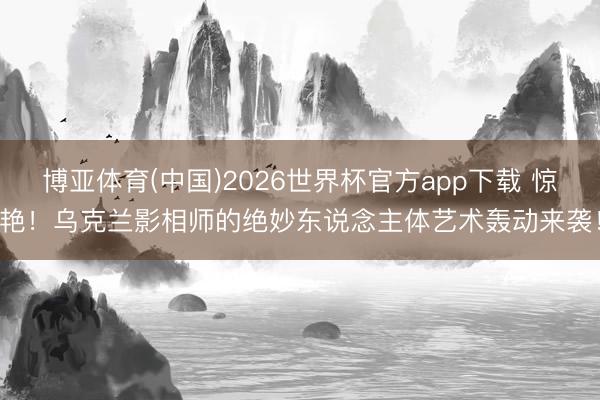 博亚体育(中国)2026世界杯官方app下载 惊艳！乌克兰影相师的绝妙东说念主体艺术轰动来袭！