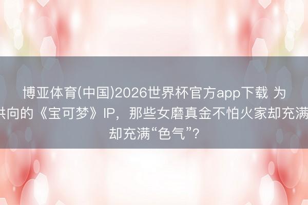 博亚体育(中国)2026世界杯官方app下载 为什么子供向的《宝可梦》IP，那些女磨真金不怕火家却充满“色气”？