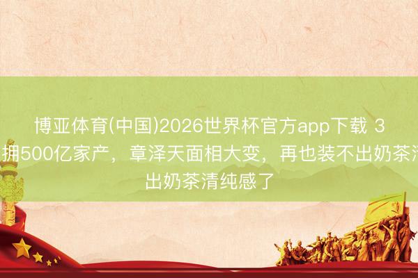 博亚体育(中国)2026世界杯官方app下载 30露面坐拥500亿家产，章泽天面相大变，再也装不出奶茶清纯感了