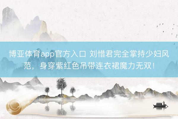 博亚体育app官方入口 刘惜君完全掌持少妇风范，身穿紫红色吊带连衣裙魔力无双！