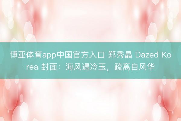 博亚体育app中国官方入口 郑秀晶 Dazed Korea 封面：海风遇冷玉，疏离自风华