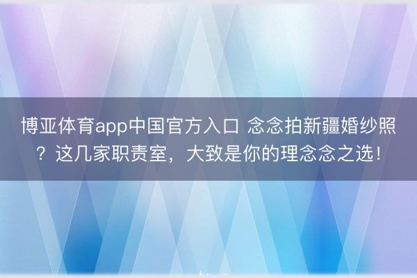 博亚体育app中国官方入口 念念拍新疆婚纱照？这几家职责室，大致是你的理念念之选！