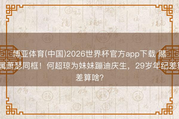 博亚体育(中国)2026世界杯官方app下载 赌王眷属萧瑟同框！何超琼为妹妹蹦迪庆生，29岁年纪差算啥？
