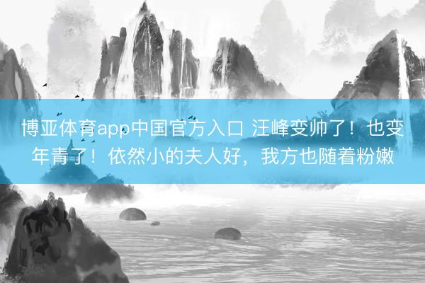 博亚体育app中国官方入口 汪峰变帅了！也变年青了！依然小的夫人好，我方也随着粉嫩