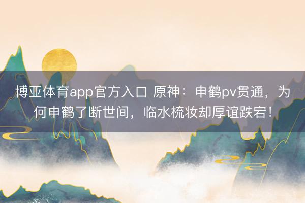 博亚体育app官方入口 原神：申鹤pv贯通，为何申鹤了断世间，临水梳妆却厚谊跌宕！