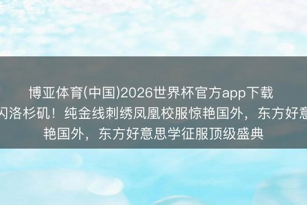 博亚体育(中国)2026世界杯官方app下载 虞书欣非遗高定忽闪洛杉矶！纯金线刺绣凤凰校服惊艳国外，东方好意思学征服顶级盛典