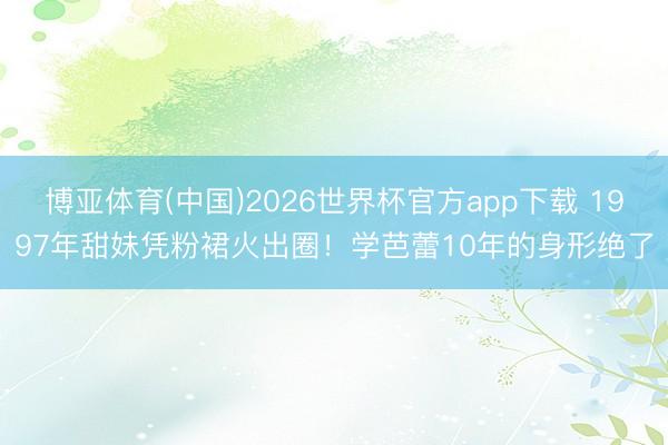 博亚体育(中国)2026世界杯官方app下载 1997年甜妹凭粉裙火出圈！学芭蕾10年的身形绝了