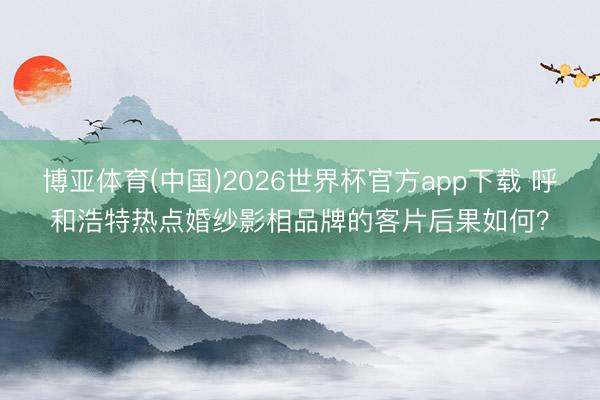 博亚体育(中国)2026世界杯官方app下载 呼和浩特热点婚纱影相品牌的客片后果如何？