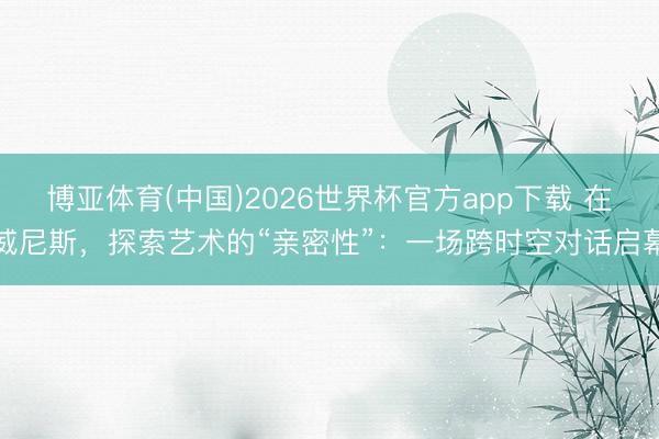 博亚体育(中国)2026世界杯官方app下载 在威尼斯，探索艺术的“亲密性”：一场跨时空对话启幕