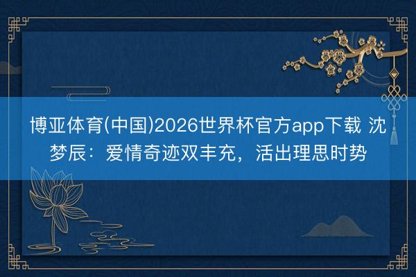 博亚体育(中国)2026世界杯官方app下载 沈梦辰：爱情奇迹双丰充，活出理思时势