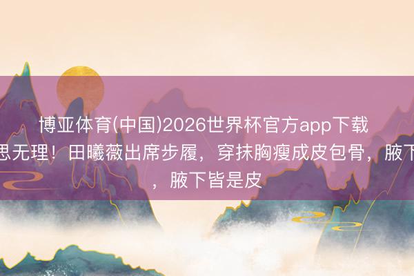 博亚体育(中国)2026世界杯官方app下载 审好意思无理！田曦薇出席步履，穿抹胸瘦成皮包骨，腋下皆是皮