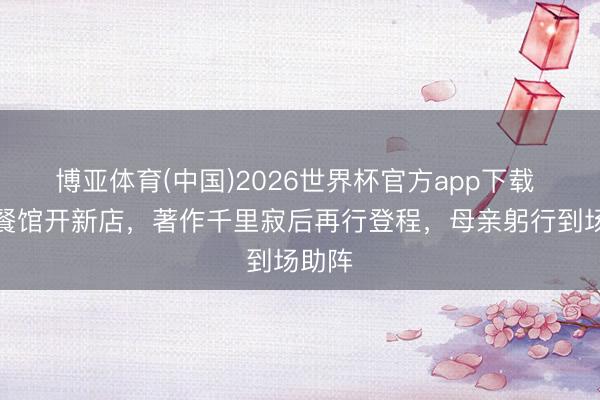 博亚体育(中国)2026世界杯官方app下载 告别餐馆开新店，著作千里寂后再行登程，母亲躬行到场助阵