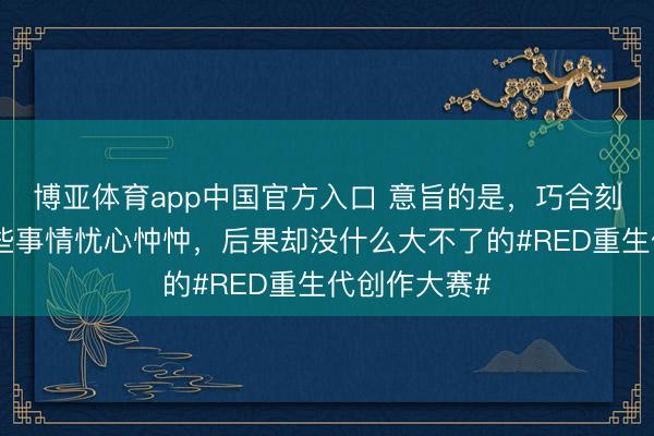 博亚体育app中国官方入口 意旨的是，巧合刻你一直对一些事情忧心忡忡，后果却没什么大不了的#RED重生代创作大赛#