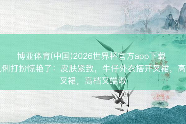 博亚体育(中国)2026世界杯官方app下载 被60岁巩俐打扮惊艳了：皮肤紧致，牛仔外衣搭开叉裙，高档又端淑