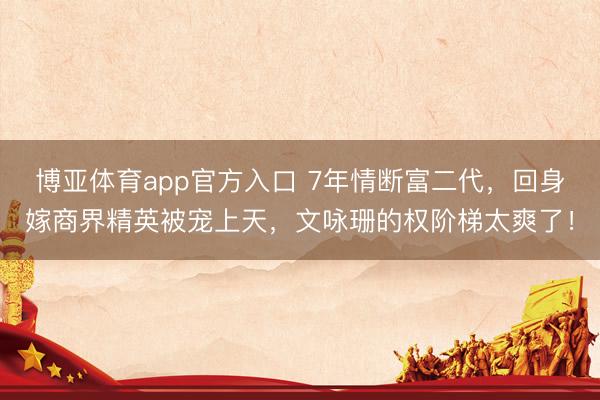 博亚体育app官方入口 7年情断富二代，回身嫁商界精英被宠上天，文咏珊的权阶梯太爽了！