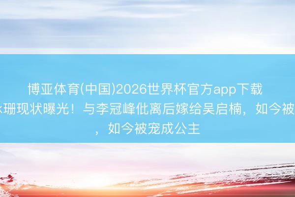 博亚体育(中国)2026世界杯官方app下载 37岁文咏珊现状曝光！与李冠峰仳离后嫁给吴启楠，如今被宠成公主