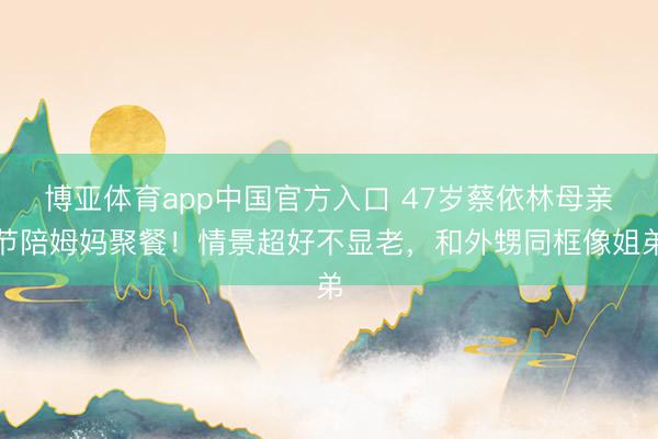 博亚体育app中国官方入口 47岁蔡依林母亲节陪姆妈聚餐！情景超好不显老，和外甥同框像姐弟