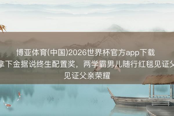 博亚体育(中国)2026世界杯官方app下载 李连杰拿下金据说终生配置奖，两学霸男儿随行红毯见证父亲荣耀