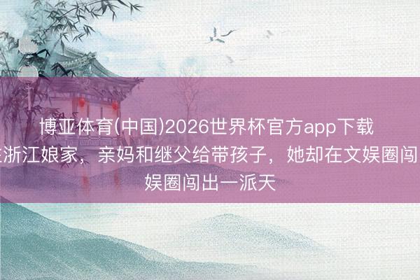 博亚体育(中国)2026世界杯官方app下载 离异后住浙江娘家，亲妈和继父给带孩子，她却在文娱圈闯出一派天