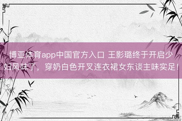 博亚体育app中国官方入口 王影璐终于开启少妇风味了，穿奶白色开叉连衣裙女东谈主味实足！
