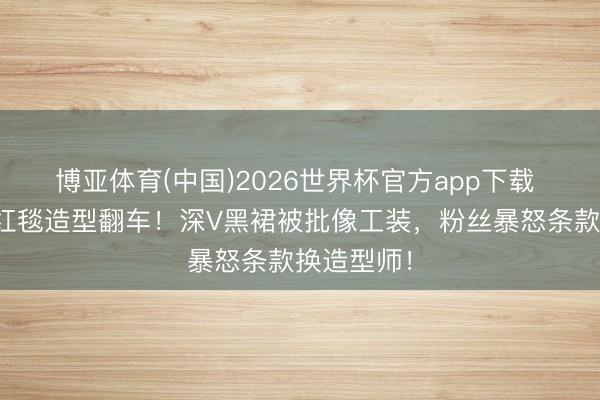 博亚体育(中国)2026世界杯官方app下载 迪丽热巴红毯造型翻车！深V黑裙被批像工装，粉丝暴怒条款换造型师！