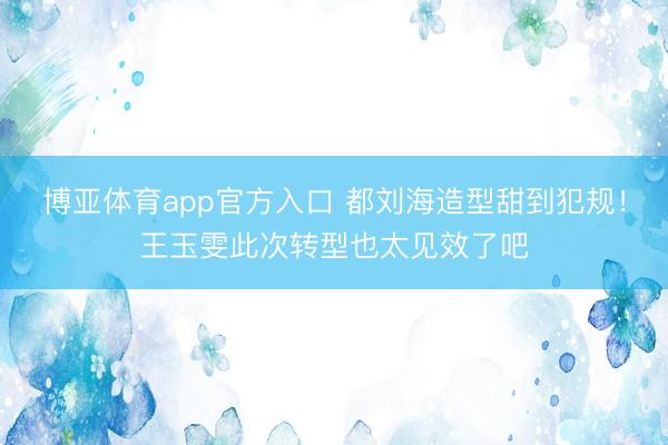博亚体育app官方入口 都刘海造型甜到犯规！王玉雯此次转型也太见效了吧